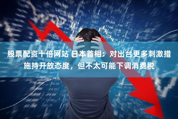 股票配资十倍网站 日本首相：对出台更多刺激措施持开放态度，但不太可能下调消费税