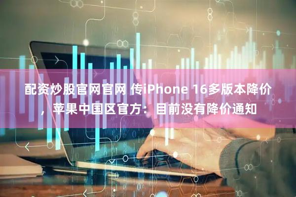 配资炒股官网官网 传iPhone 16多版本降价，苹果中国区官方：目前没有降价通知