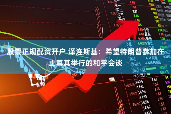 股票正规配资开户 泽连斯基：希望特朗普参加在土耳其举行的和平会谈