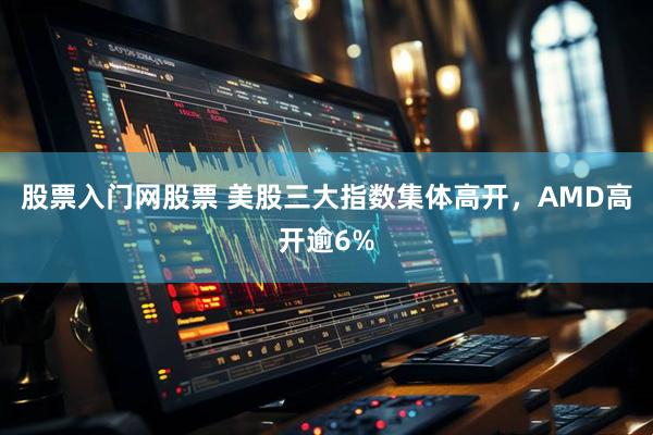 股票入门网股票 美股三大指数集体高开，AMD高开逾6%