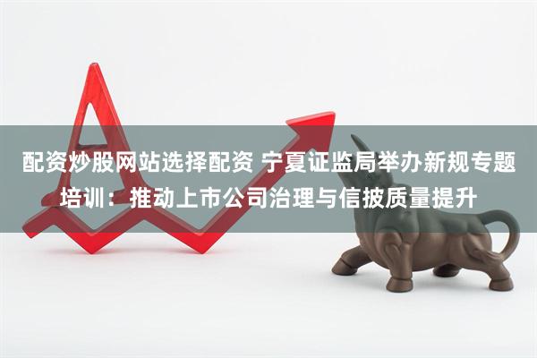 配资炒股网站选择配资 宁夏证监局举办新规专题培训：推动上市公司治理与信披质量提升