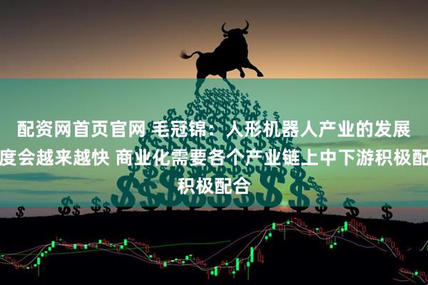 配资网首页官网 毛冠锦：人形机器人产业的发展速度会越来越快 商业化需要各个产业链上中下游积极配合