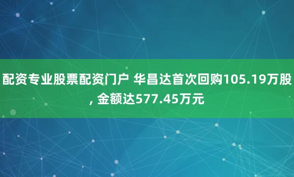 配资专业股票配资门户 华昌达首次回购105.19万股, 金额达577.45万元