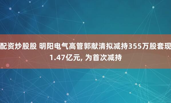配资炒股股 明阳电气高管郭献清拟减持355万股套现1.47亿元, 为首次减持