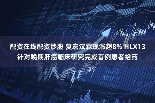 配资在线配资炒股 复宏汉霖现涨超8% HLX13针对晚期肝癌临床研究完成首例患者给药