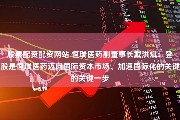 股票配资配资网站 恒瑞医药副董事长戴洪斌：登陆港股是恒瑞医药迈向国际资本市场、加速国际化的关键一步