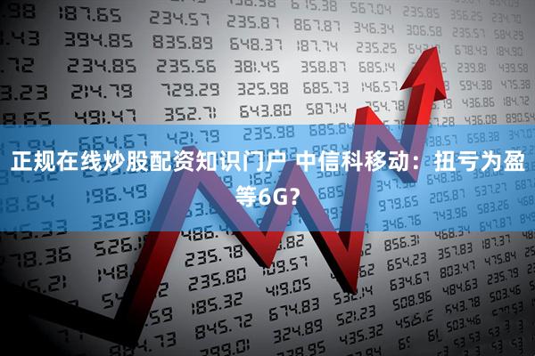 正规在线炒股配资知识门户 中信科移动：扭亏为盈等6G？