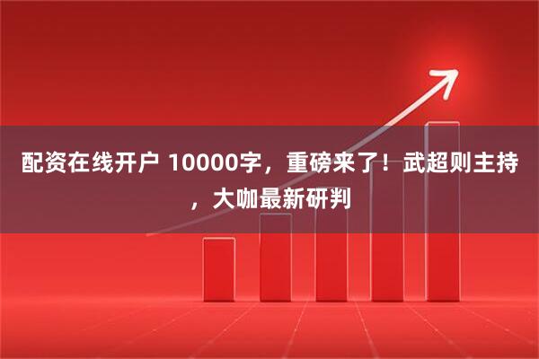 配资在线开户 10000字，重磅来了！武超则主持，大咖最新研判