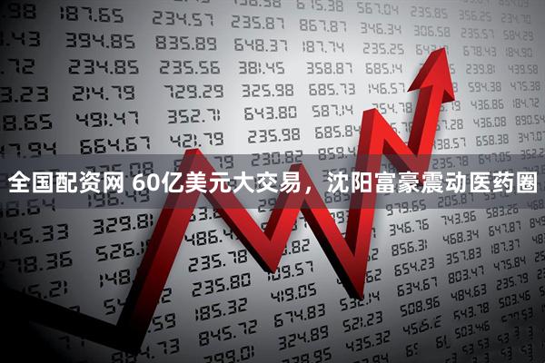 全国配资网 60亿美元大交易，沈阳富豪震动医药圈