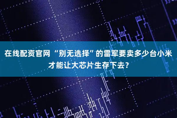 在线配资官网 “别无选择”的雷军要卖多少台小米才能让大芯片生存下去？
