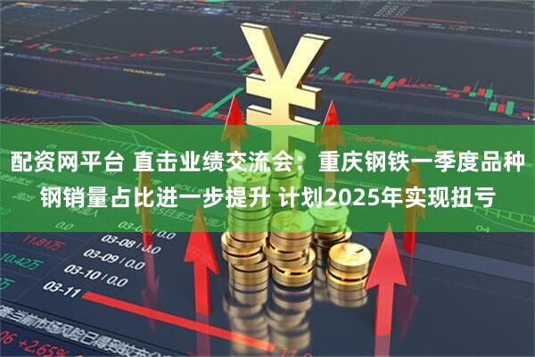 配资网平台 直击业绩交流会：重庆钢铁一季度品种钢销量占比进一步提升 计划2025年实现扭亏
