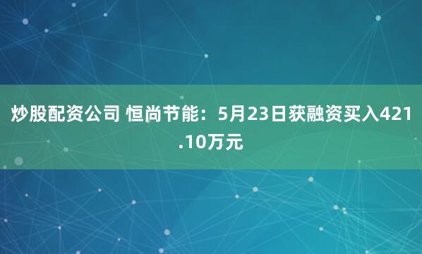 炒股配资公司 恒尚节能：5月23日获融资买入421.10万元