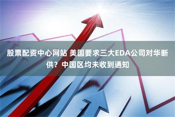 股票配资中心网站 美国要求三大EDA公司对华断供？中国区均未收到通知