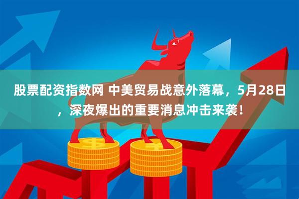 股票配资指数网 中美贸易战意外落幕，5月28日，深夜爆出的重要消息冲击来袭！