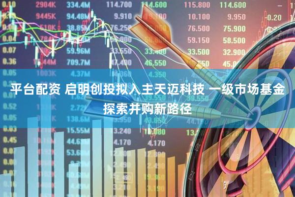 平台配资 启明创投拟入主天迈科技 一级市场基金探索并购新路径