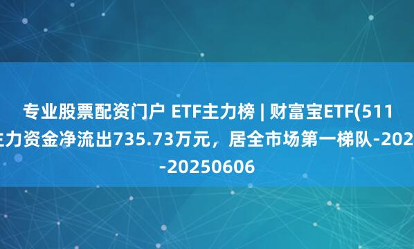 专业股票配资门户 ETF主力榜 | 财富宝ETF(511850)主力资金净流出735.73万元，居全市场第一梯队-20250606