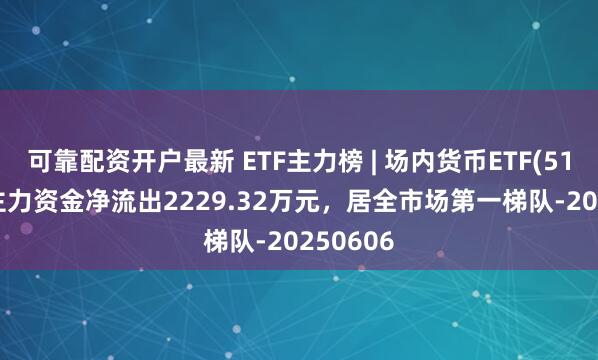 可靠配资开户最新 ETF主力榜 | 场内货币ETF(511700)主力资金净流出2229.32万元，居全市场第一梯队-20250606