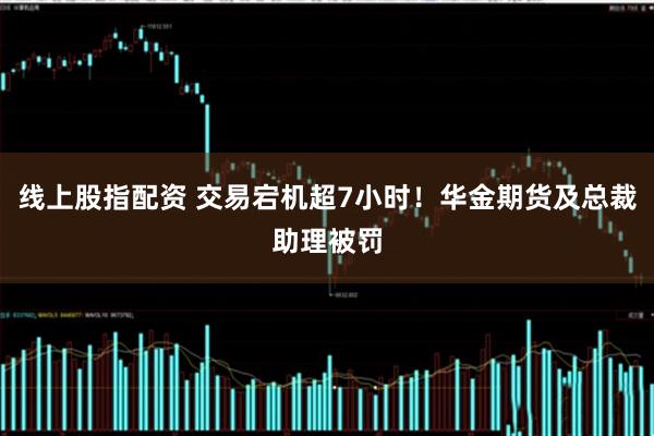 线上股指配资 交易宕机超7小时！华金期货及总裁助理被罚