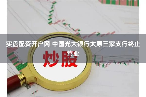 实盘配资开户网 中国光大银行太原三家支行终止营业