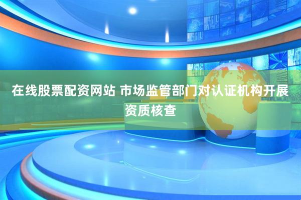 在线股票配资网站 市场监管部门对认证机构开展资质核查