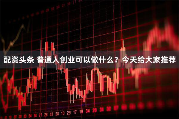 配资头条 普通人创业可以做什么？今天给大家推荐