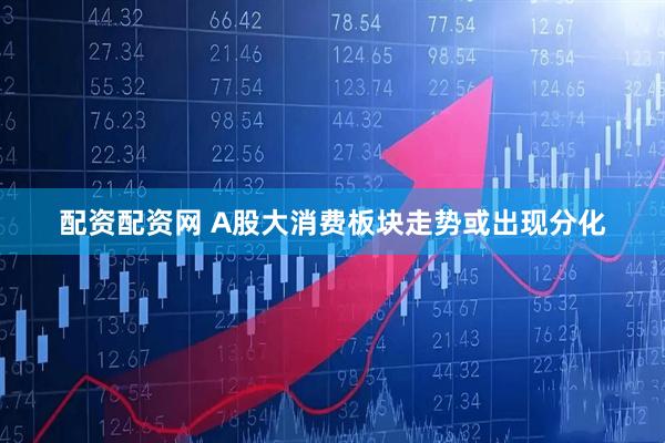 配资配资网 A股大消费板块走势或出现分化