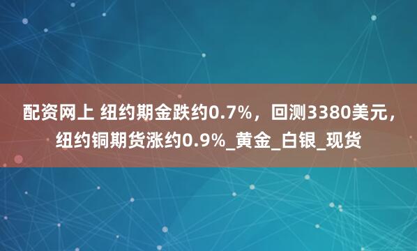 配资网上 纽约期金跌约0.7%，回测3380美元，纽约铜期货涨约0.9%_黄金_白银_现货