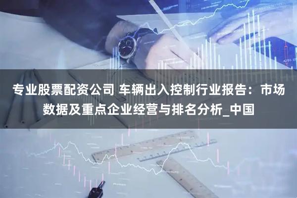 专业股票配资公司 车辆出入控制行业报告：市场数据及重点企业经营与排名分析_中国