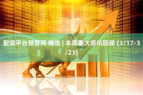 配资平台预警网 精选 | 本周重大资讯回顾 (3/17-3/21)