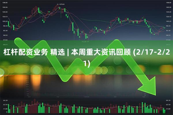 杠杆配资业务 精选 | 本周重大资讯回顾 (2/17-2/21)