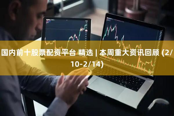国内前十股票配资平台 精选 | 本周重大资讯回顾 (2/10-2/14)