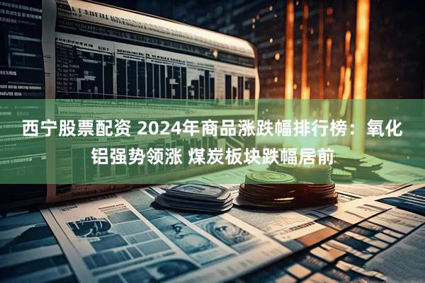西宁股票配资 2024年商品涨跌幅排行榜：氧化铝强势领涨 煤炭板块跌幅居前