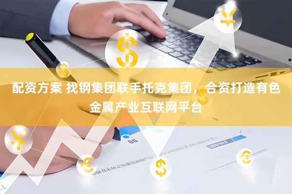 配资方案 找钢集团联手托克集团，合资打造有色金属产业互联网平台