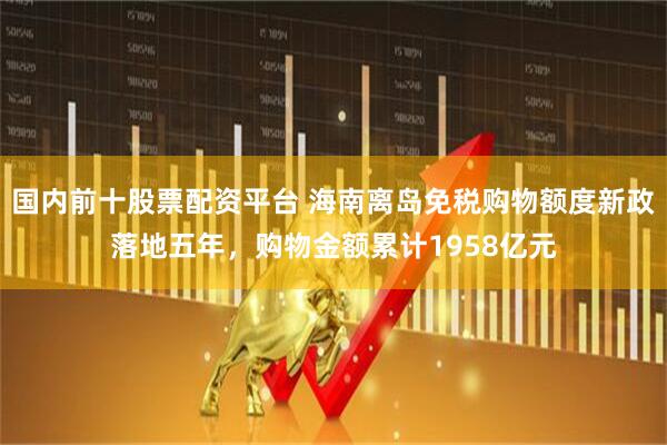 国内前十股票配资平台 海南离岛免税购物额度新政落地五年，购物金额累计1958亿元