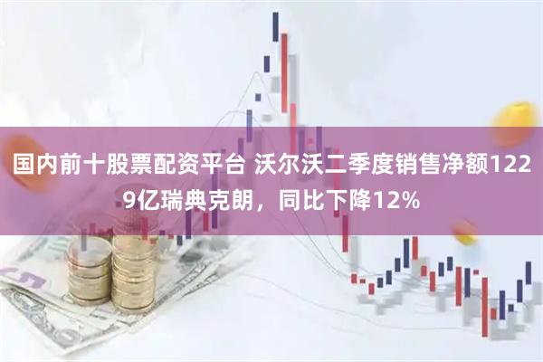 国内前十股票配资平台 沃尔沃二季度销售净额1229亿瑞典克朗，同比下降12%