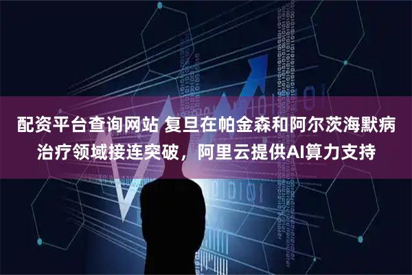 配资平台查询网站 复旦在帕金森和阿尔茨海默病治疗领域接连突破，阿里云提供AI算力支持