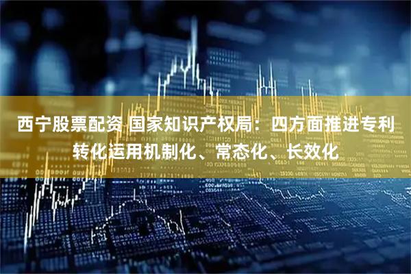 西宁股票配资 国家知识产权局：四方面推进专利转化运用机制化、常态化、长效化