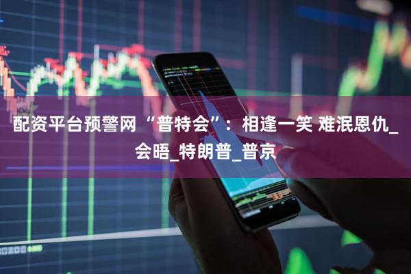 配资平台预警网 “普特会”：相逢一笑 难泯恩仇_会晤_特朗普_普京