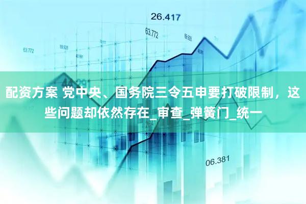 配资方案 党中央、国务院三令五申要打破限制，这些问题却依然存在_审查_弹簧门_统一