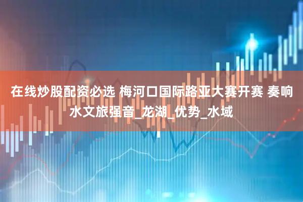 在线炒股配资必选 梅河口国际路亚大赛开赛 奏响水文旅强音_龙湖_优势_水域