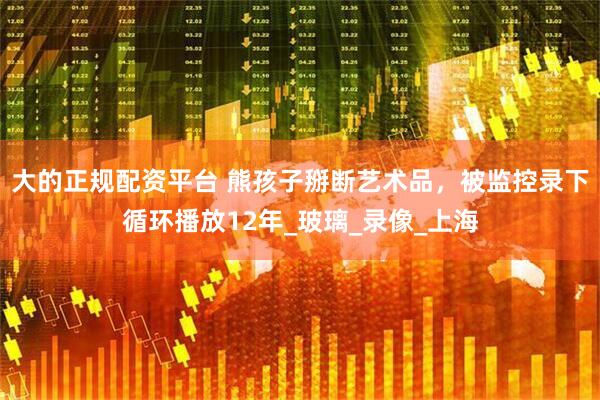 大的正规配资平台 熊孩子掰断艺术品，被监控录下循环播放12年_玻璃_录像_上海