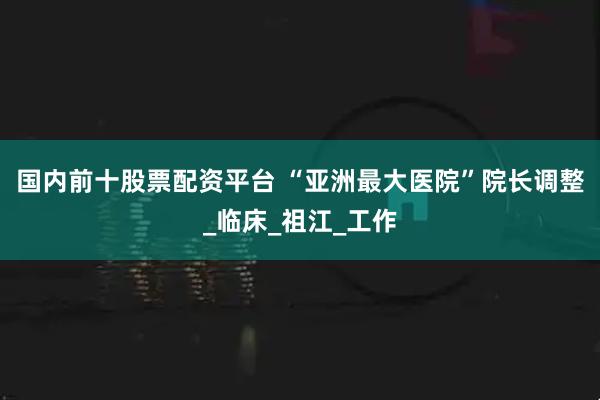 国内前十股票配资平台 “亚洲最大医院”院长调整_临床_祖江_工作
