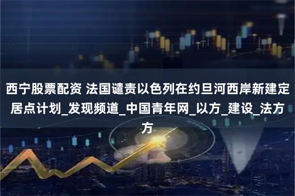 西宁股票配资 法国谴责以色列在约旦河西岸新建定居点计划_发现频道_中国青年网_以方_建设_法方