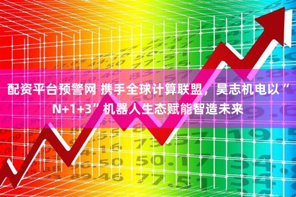 配资平台预警网 携手全球计算联盟，昊志机电以“N+1+3”机器人生态赋能智造未来
