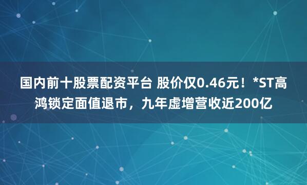 国内前十股票配资平台 股价仅0.46元！*ST高鸿锁定面值退市，九年虚增营收近200亿