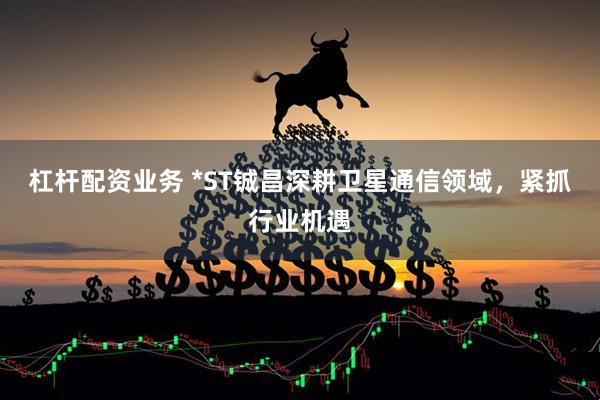 杠杆配资业务 *ST铖昌深耕卫星通信领域，紧抓行业机遇