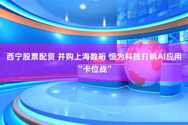 西宁股票配资 并购上海数珩 恒为科技打响AI应用“卡位战”